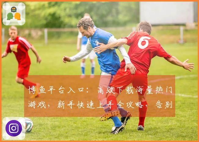 博鱼平台入口：高效下载海量热门游戏，新手快速上手全攻略，告别卡顿体验升级