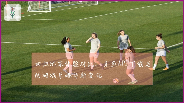 回归玩家体验对比：乐鱼APP下载后的游戏乐趣与新变化