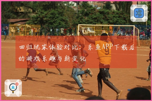 回归玩家体验对比：乐鱼APP下载后的游戏乐趣与新变化