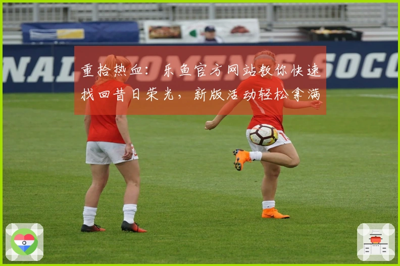 重拾热血：乐鱼官方网站教你快速找回昔日荣光，新版活动轻松拿满奖励