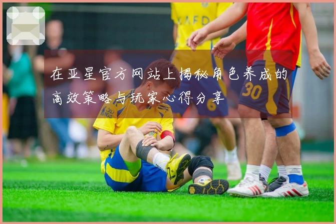 在亚星官方网站上揭秘角色养成的高效策略与玩家心得分享