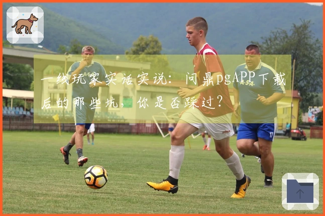 一线玩家实话实说：问鼎pgAPP下载后的那些坑，你是否踩过？